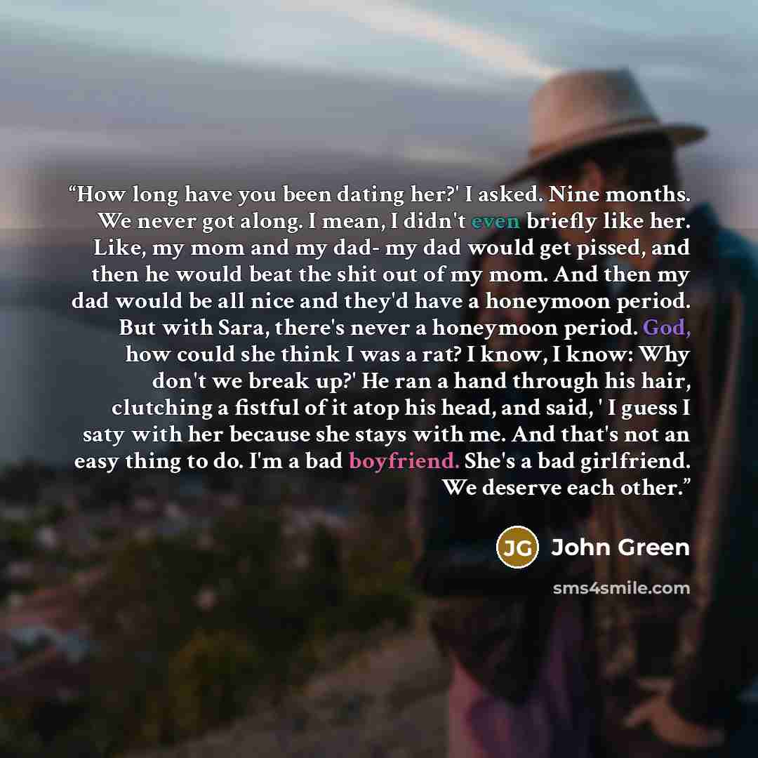 “How long have you been dating her?' I asked. Nine months. We never got along. I mean, I didn't even briefly like her. Like, my mom and my dad- my dad would get pissed, and then he would beat the shit out of my mom. And then my dad would be all nice and they'd have a honeymoon period. But with…” quote by John Green