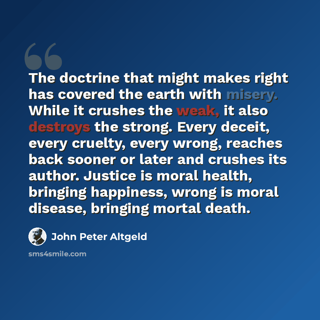 “The doctrine that might makes right has covered the earth with misery. While it crushes the weak, it also destroys the strong. Every deceit, every cruelty, every wrong, reaches back sooner or later and crushes its author. Justice is moral health, bringing happiness, wrong is moral disease…” quote by John Peter Altgeld