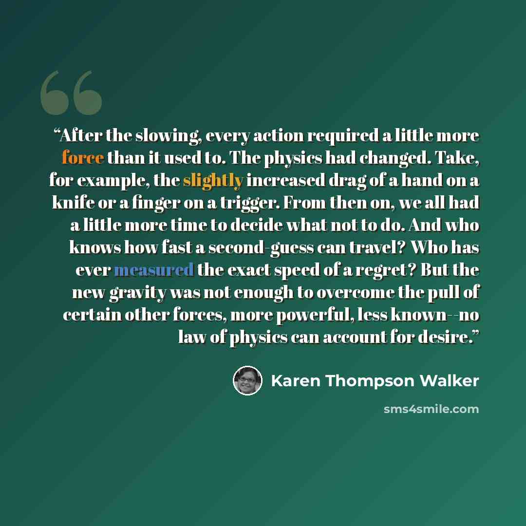 “After the slowing, every action required a little more force than it used to. The physics had changed. Take, for example, the slightly increased drag of a hand on a knife or a finger on a trigger. From then on, we all had a little more time to decide what not to do. And who knows how fast a…” quote by Karen Thompson Walker