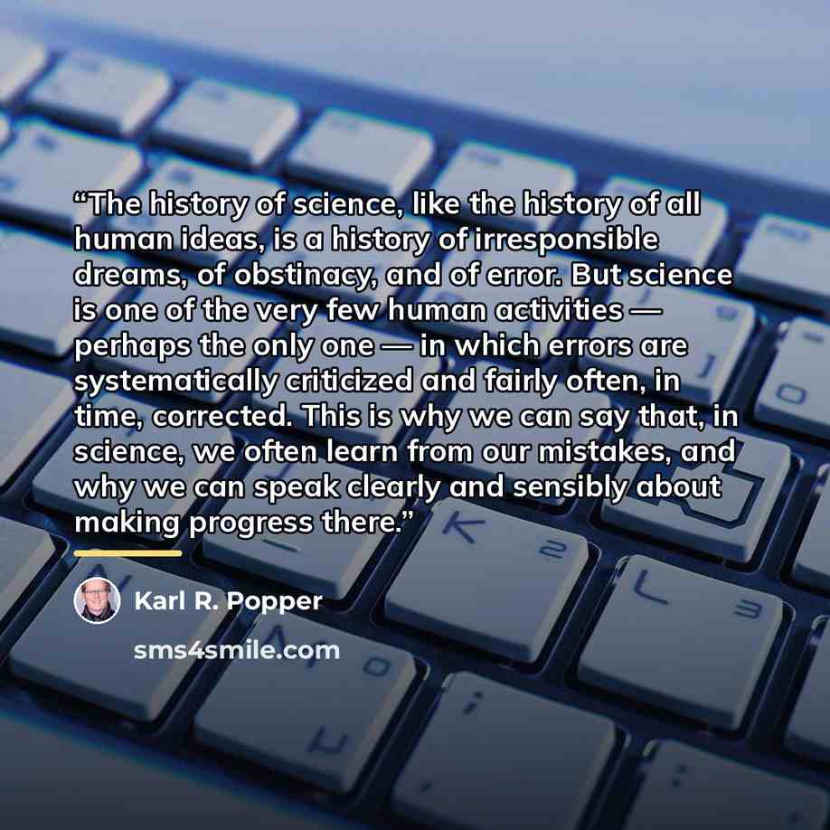 “The history of science, like the history of all human ideas, is a history of irresponsible dreams, of obstinacy, and of error. But science is one of the very few human activities — perhaps the only one — in which errors are systematically criticized and fairly often, in time, corrected. This is…” quote by Karl R. Popper