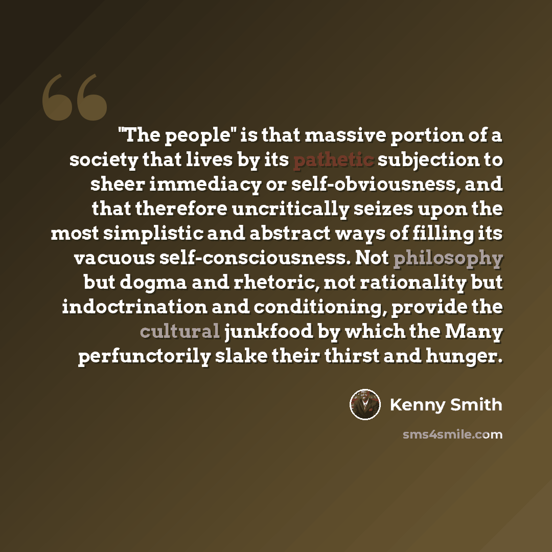 “"The people" is that massive portion of a society that lives by its pathetic subjection to sheer immediacy or self-obviousness, and that therefore uncritically seizes upon the most simplistic and abstract ways of filling its vacuous self-consciousness. Not philosophy but dogma and rhetoric, not…” quote by Kenny Smith