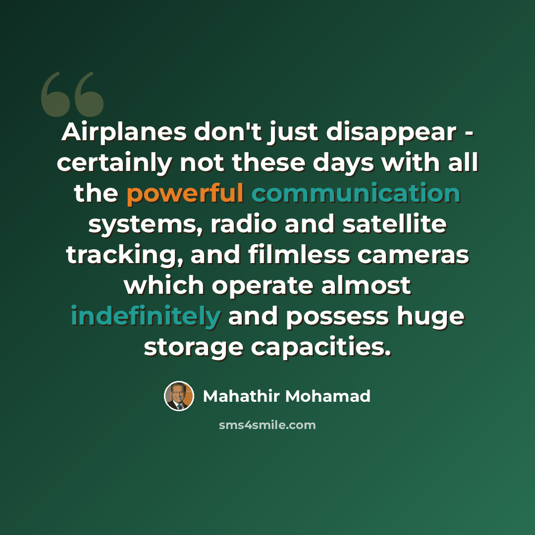 “Airplanes don't just disappear - certainly not these days with all the powerful communication systems, radio and satellite tracking, and filmless cameras which operate almost indefinitely and possess huge storage capacities.” quote by Mahathir Mohamad