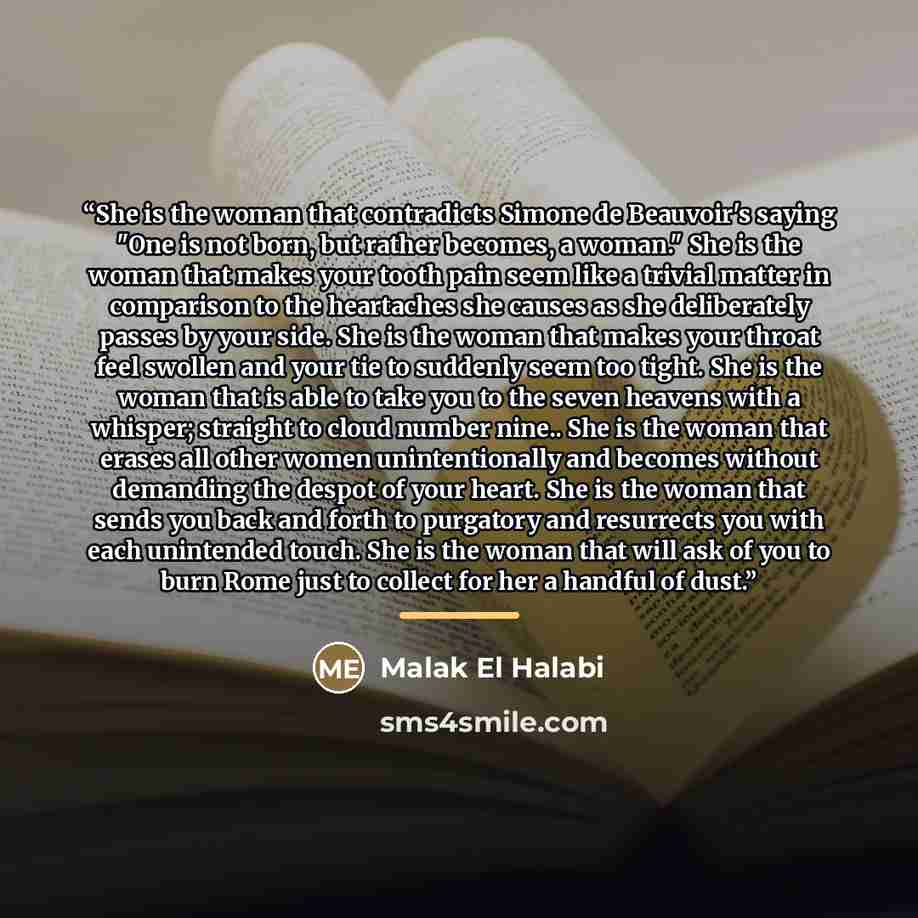 “She is the woman that contradicts Simone de Beauvoir's saying "One is not born, but rather becomes, a woman." She is the woman that makes your tooth pain seem like a trivial matter in comparison to the heartaches she causes as she deliberately passes by your side. She is the woman that makes your…” quote by Malak El Halabi