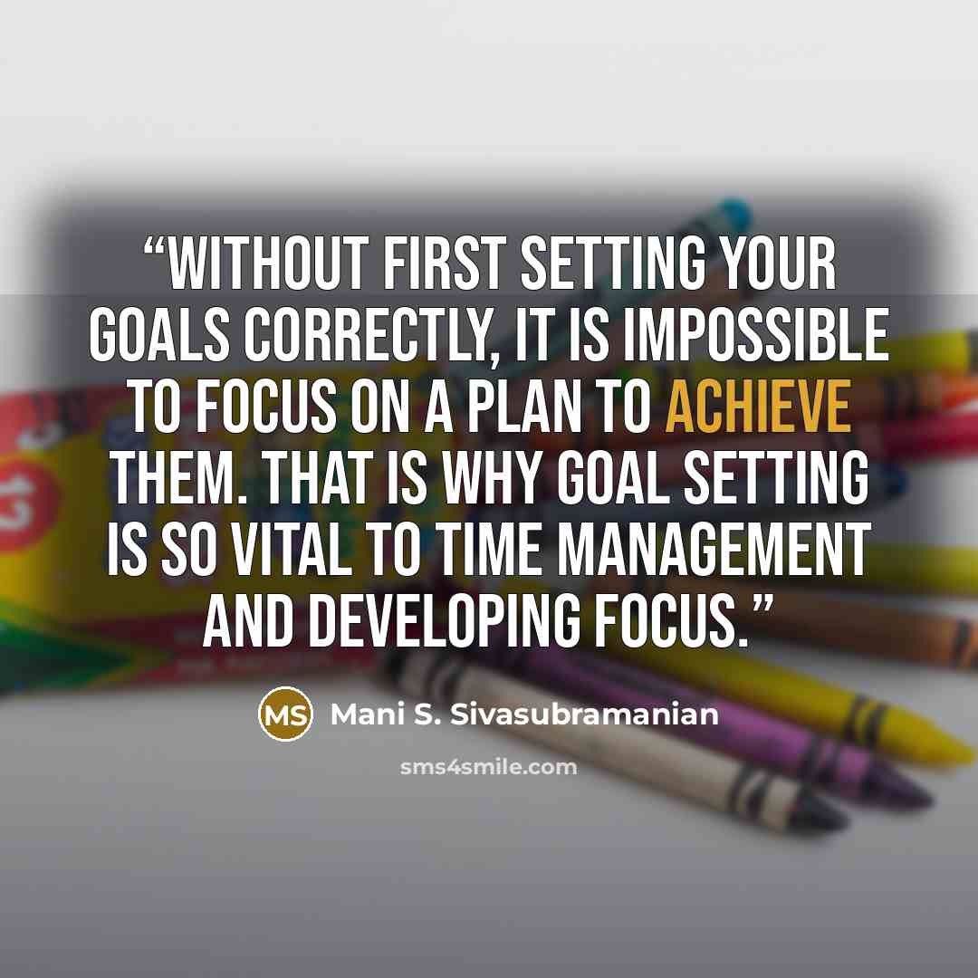 “Without first setting your goals correctly, it is impossible to focus on a plan to achieve them. That is why goal setting is so vital to time management and developing focus.” quote by Mani S. Sivasubramanian