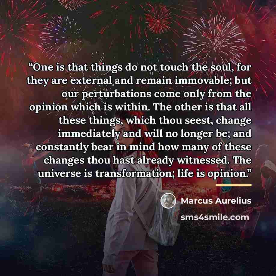 “One is that things do not touch the soul, for they are external and remain immovable; but our perturbations come only from the opinion which is within. The other is that all these things, which thou seest, change immediately and will no longer be; and constantly bear in mind how many of these…” quote by Marcus Aurelius