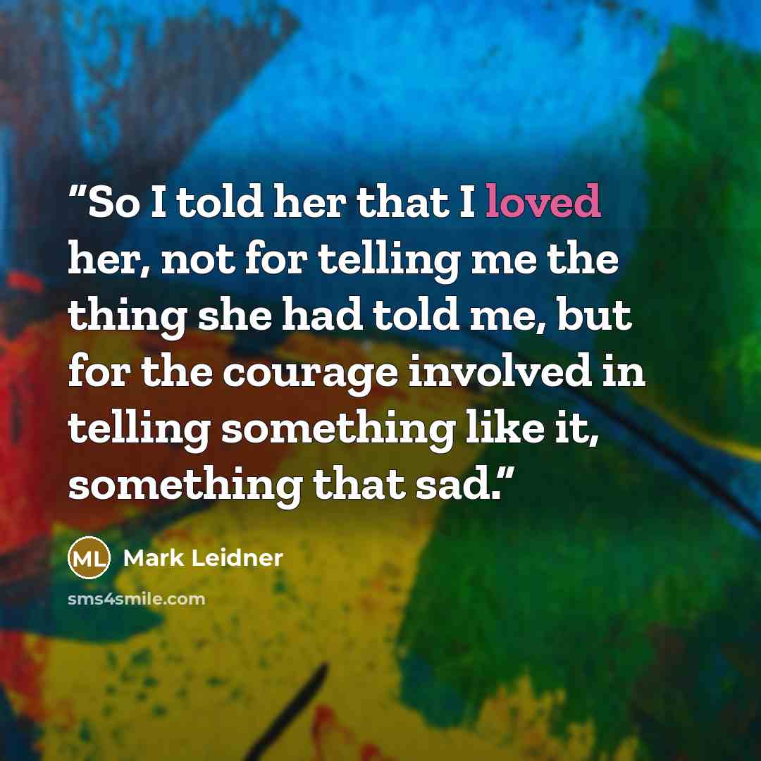 “So I told her that I loved her, not for telling me the thing she had told me, but for the courage involved in telling something like it, something that sad.” quote by Mark Leidner