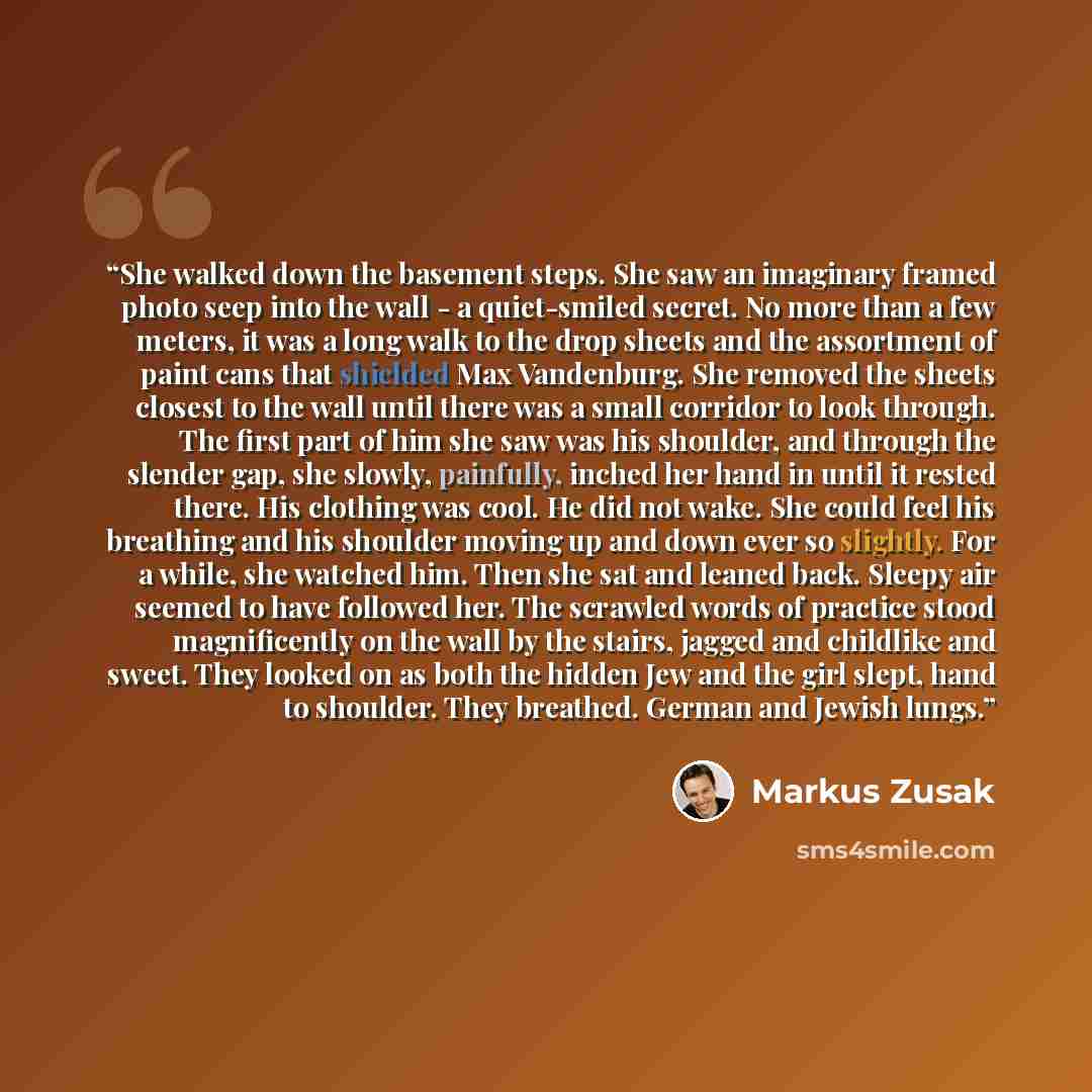 “She walked down the basement steps. She saw an imaginary framed photo seep into the wall - a quiet-smiled secret. No more than a few meters, it was a long walk to the drop sheets and the assortment of paint cans that shielded Max Vandenburg. She removed the sheets closest to the wall until there…” quote by Markus Zusak