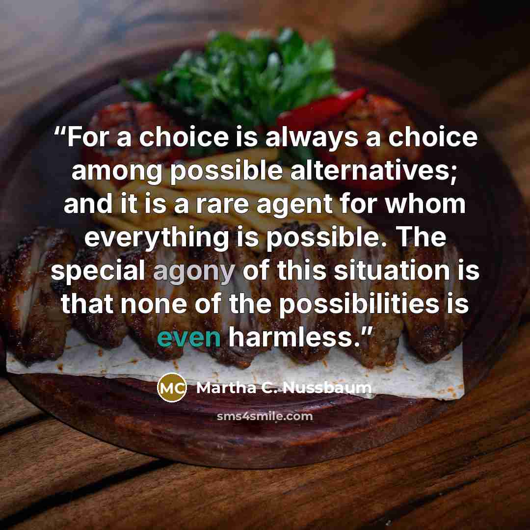 “For a choice is always a choice among possible alternatives; and it is a rare agent for whom everything is possible. The special agony of this situation is that none of the possibilities is even harmless.” quote by Martha C. Nussbaum