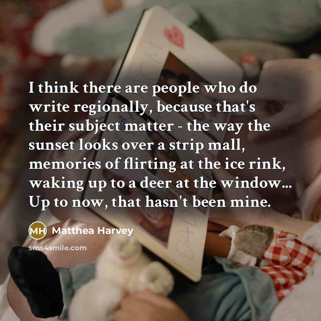 “I think there are people who do write regionally, because that's their subject matter - the way the sunset looks over a strip mall, memories of flirting at the ice rink, waking up to a deer at the window... Up to now, that hasn't been mine.” quote by Matthea Harvey