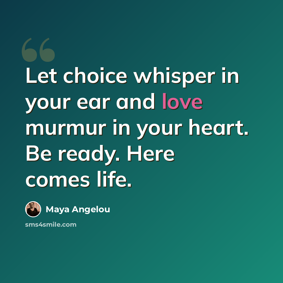 “Let choice whisper in your ear and love murmur in your heart. Be ready. Here comes life.” quote by Maya Angelou
