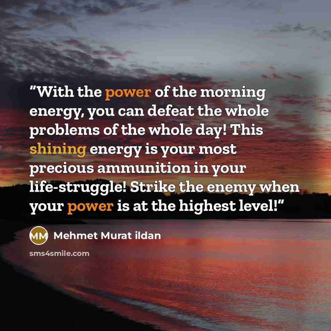 “With the power of the morning energy, you can defeat the whole problems of the whole day! This shining energy is your most precious ammunition in your life-struggle! Strike the enemy when your power is at the highest level!” quote by Mehmet Murat ildan