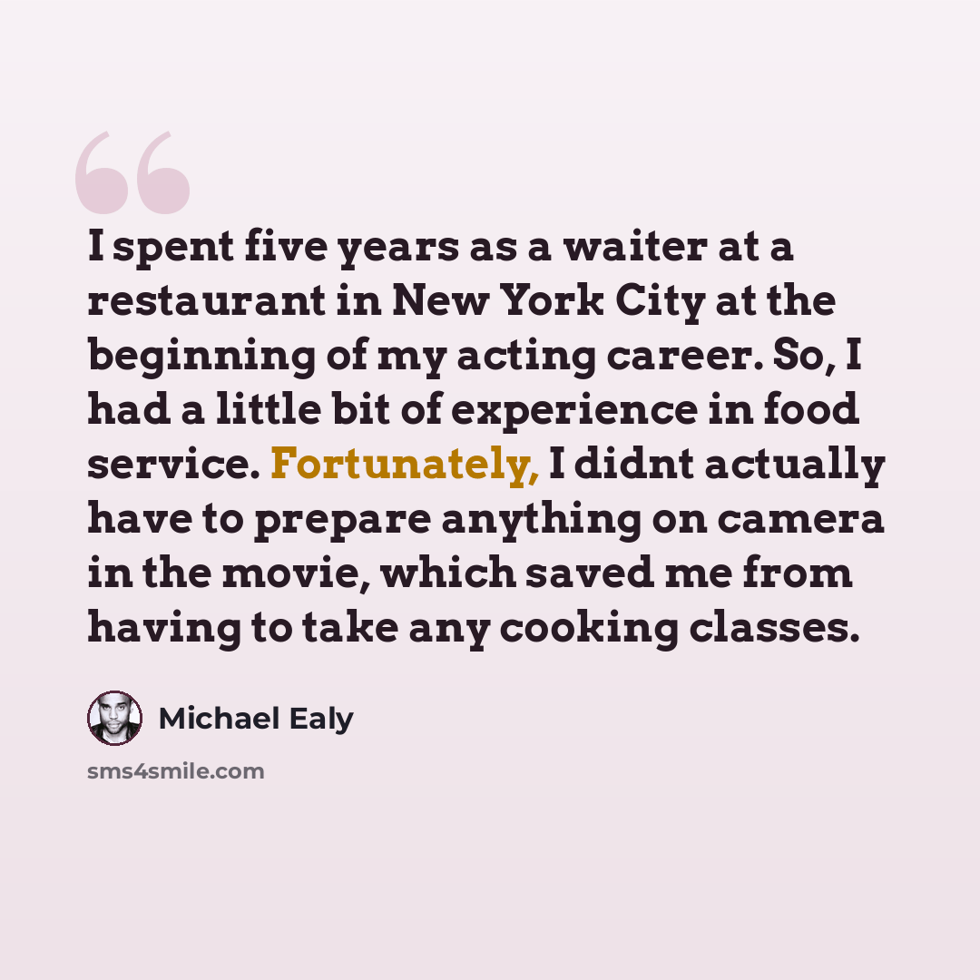 “I spent five years as a waiter at a restaurant in New York City at the beginning of my acting career. So, I had a little bit of experience in food service. Fortunately, I didnt actually have to prepare anything on camera in the movie, which saved me from having to take any cooking classes.” quote by Michael Ealy