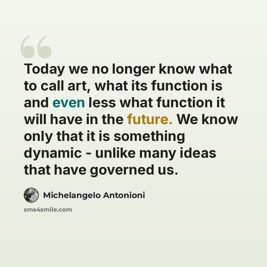 “Today we no longer know what to call art, what its function is and even less what function it will have in the future. We know only that it is something dynamic - unlike many ideas that have governed us.” quote by Michelangelo Antonioni