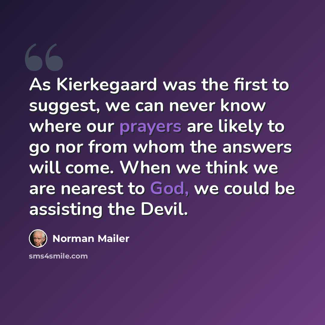 “As Kierkegaard was the first to suggest, we can never know where our prayers are likely to go nor from whom the answers will come. When we think we are nearest to God, we could be assisting the Devil.” quote by Norman Mailer