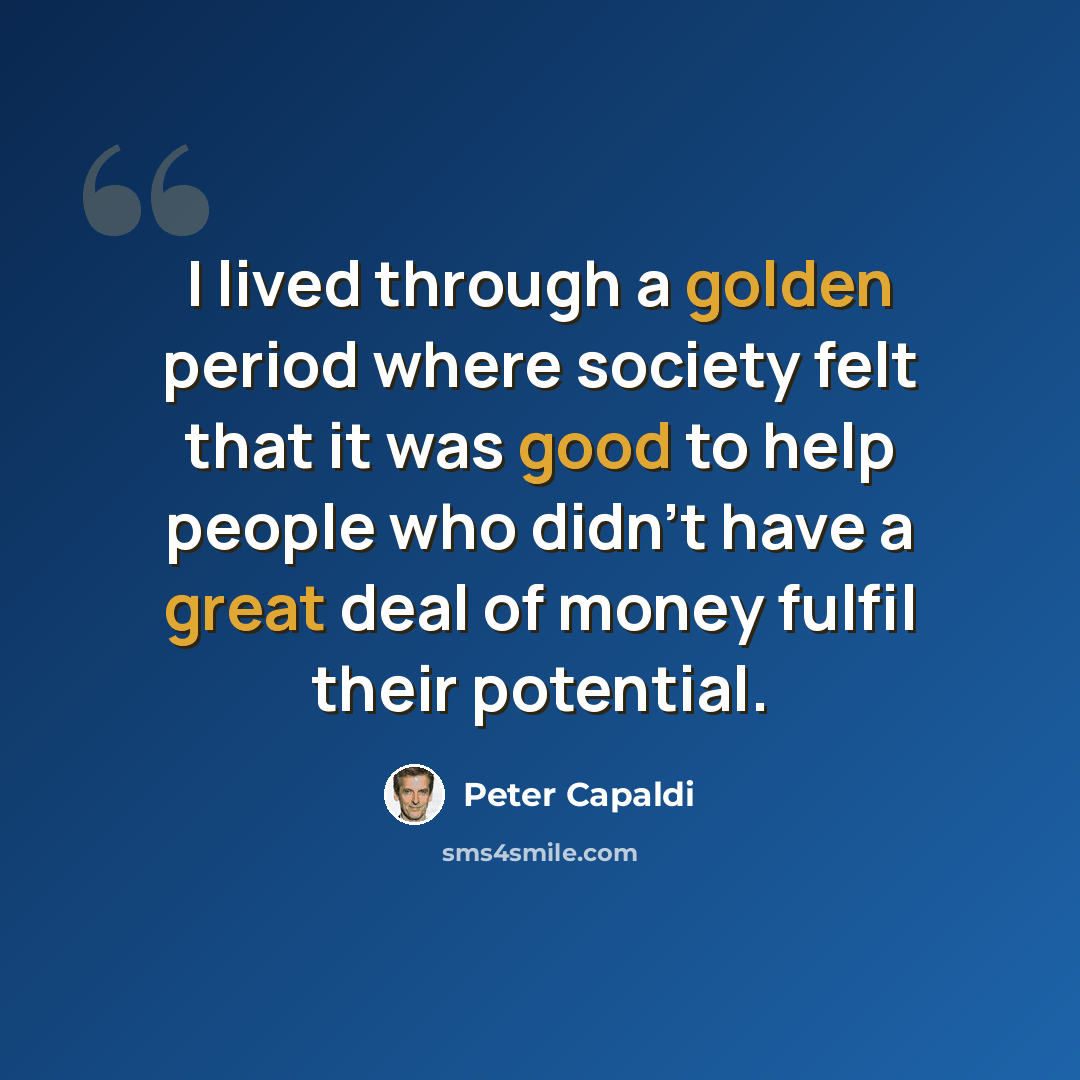 “I lived through a golden period where society felt that it was good to help people who didn't have a great deal of money fulfil their potential.” quote by Peter Capaldi