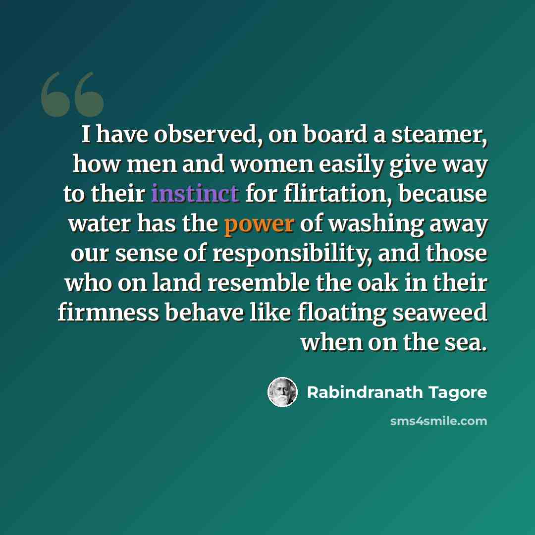 “I have observed, on board a steamer, how men and women easily give way to their instinct for flirtation, because water has the power of washing away our sense of responsibility, and those who on land resemble the oak in their firmness behave like floating seaweed when on the sea.” quote by Rabindranath Tagore