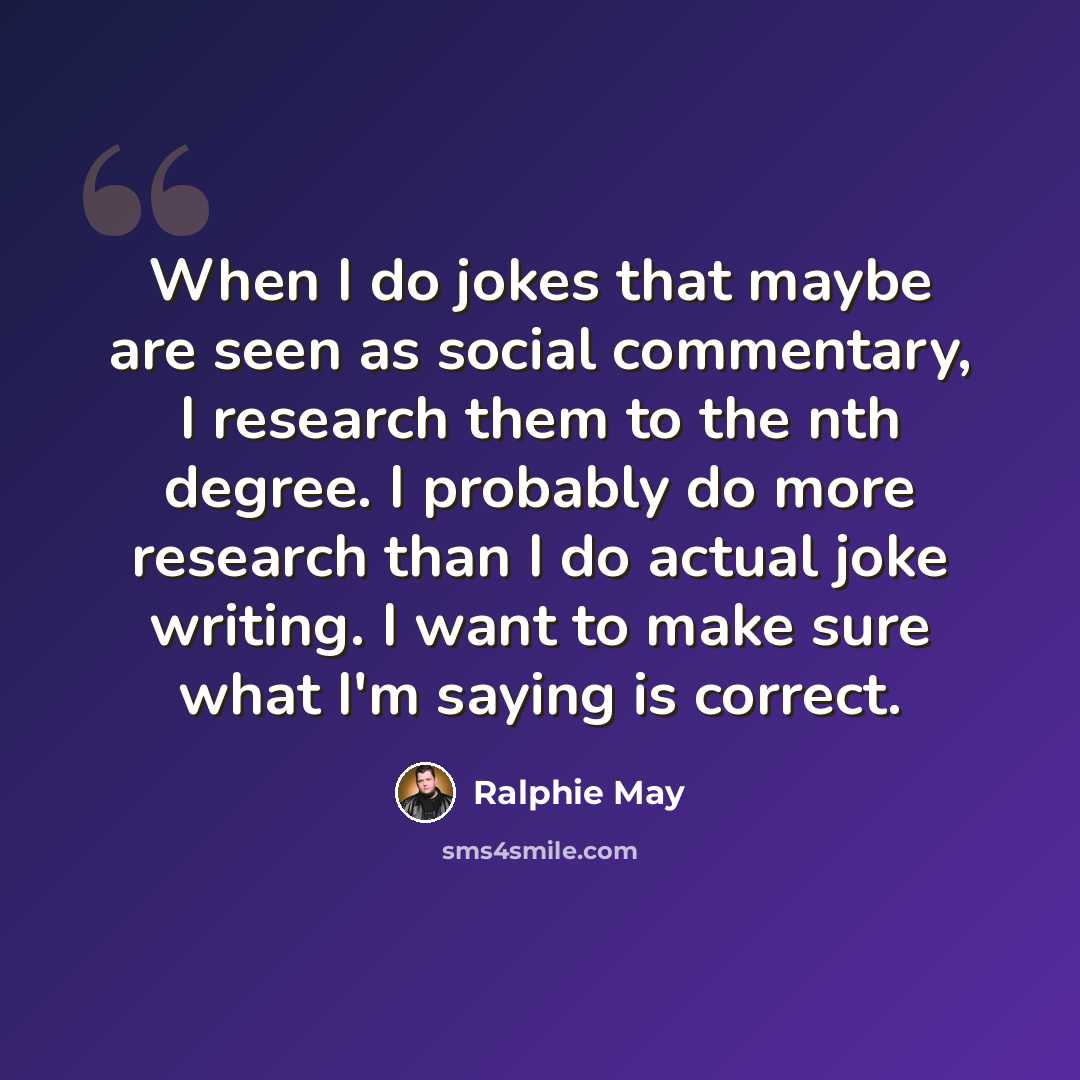 “When I do jokes that maybe are seen as social commentary, I research them to the nth degree. I probably do more research than I do actual joke writing. I want to make sure what I'm saying is correct.” quote by Ralphie May