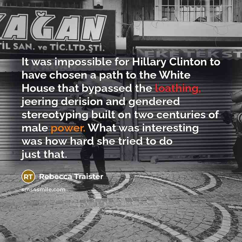 “It was impossible for Hillary Clinton to have chosen a path to the White House that bypassed the loathing, jeering derision and gendered stereotyping built on two centuries of male power. What was interesting was how hard she tried to do just that.” quote by Rebecca Traister