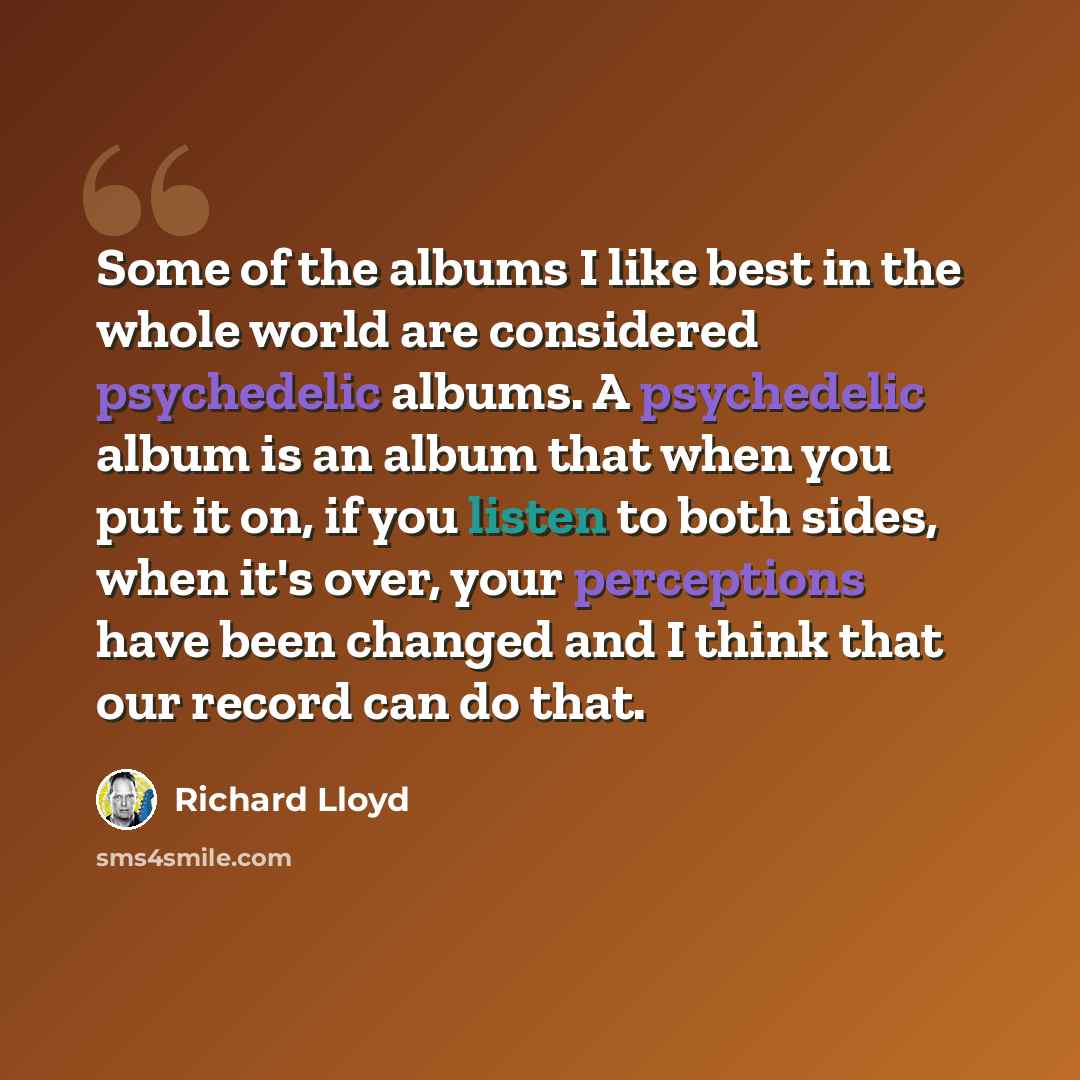 “Some of the albums I like best in the whole world are considered psychedelic albums. A psychedelic album is an album that when you put it on, if you listen to both sides, when it's over, your perceptions have been changed and I think that our record can do that.” quote by Richard Lloyd