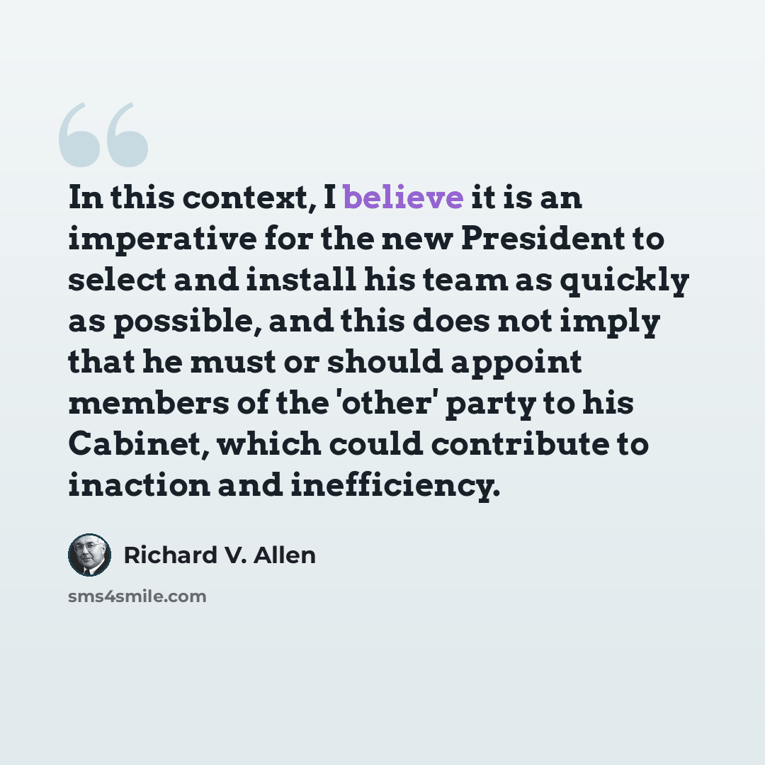 “In this context, I believe it is an imperative for the new President to select and install his team as quickly as possible, and this does not imply that he must or should appoint members of the 'other' party to his Cabinet, which could contribute to inaction and inefficiency.” quote by Richard V. Allen