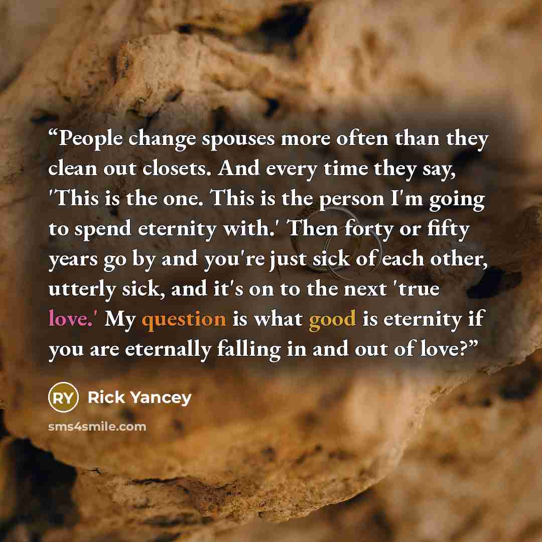 “People change spouses more often than they clean out closets. And every time they say, 'This is the one. This is the person I'm going to spend eternity with.' Then forty or fifty years go by and you're just sick of each other, utterly sick, and it's on to the next 'true love.' My question is what…” quote by Rick Yancey