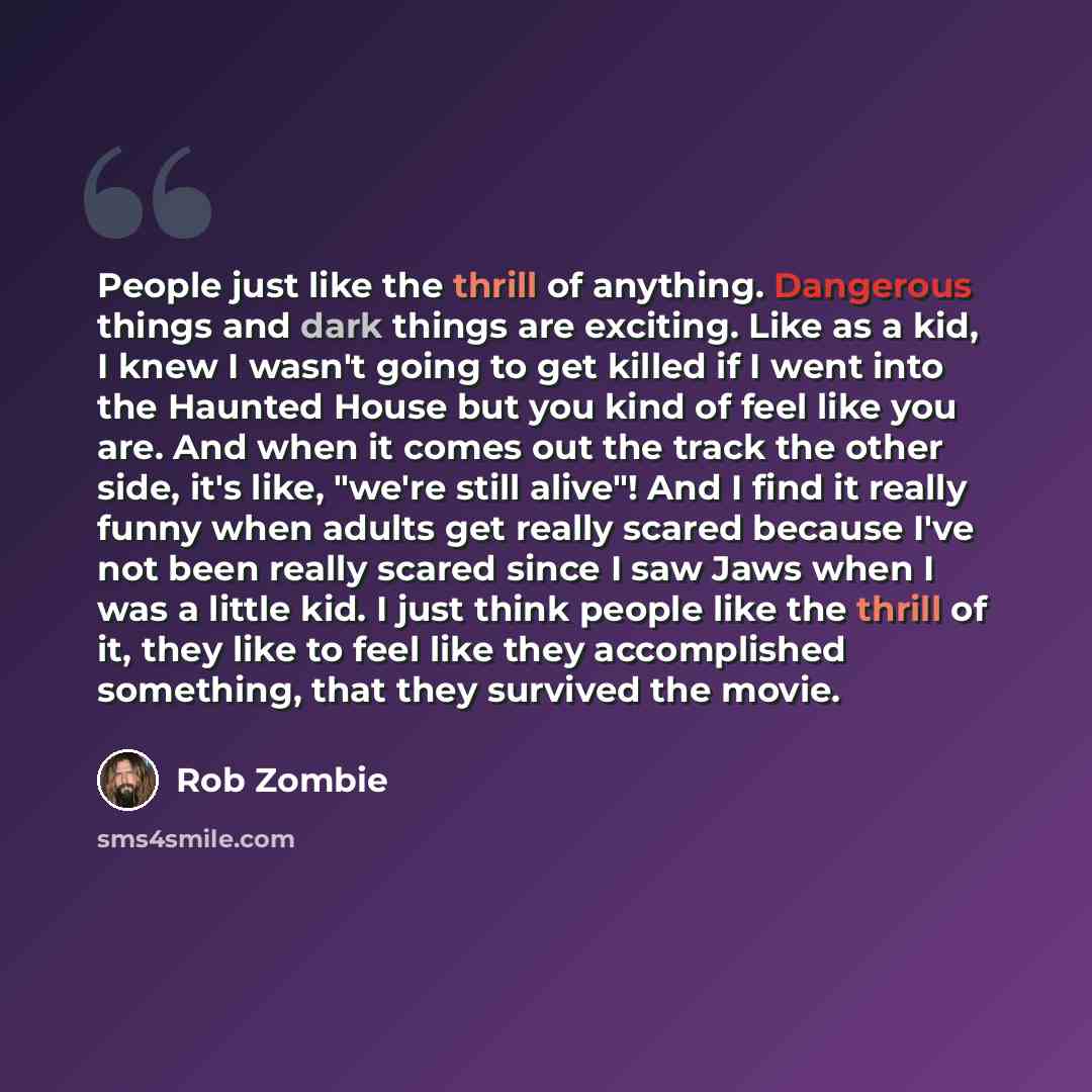 “People just like the thrill of anything. Dangerous things and dark things are exciting. Like as a kid, I knew I wasn't going to get killed if I went into the Haunted House but you kind of feel like you are. And when it comes out the track the other side, it's like, "we're still alive"! And I find…” quote by Rob Zombie