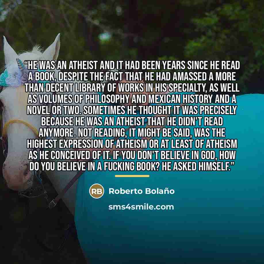 “He was an atheist and it had been years since he read a book, despite the fact that he had amassed a more than decent library of works in his specialty, as well as volumes of philosophy and Mexican history and a novel or two. Sometimes he thought it was precisely because he was an atheist that he…” quote by Roberto Bolaño
