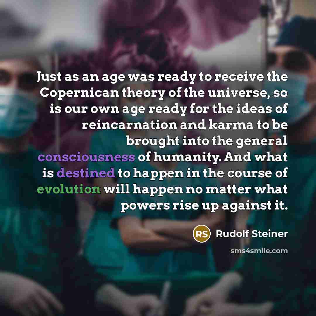 “Just as an age was ready to receive the Copernican theory of the universe, so is our own age ready for the ideas of reincarnation and karma to be brought into the general consciousness of humanity. And what is destined to happen in the course of evolution will happen no matter what powers rise up…” quote by Rudolf Steiner