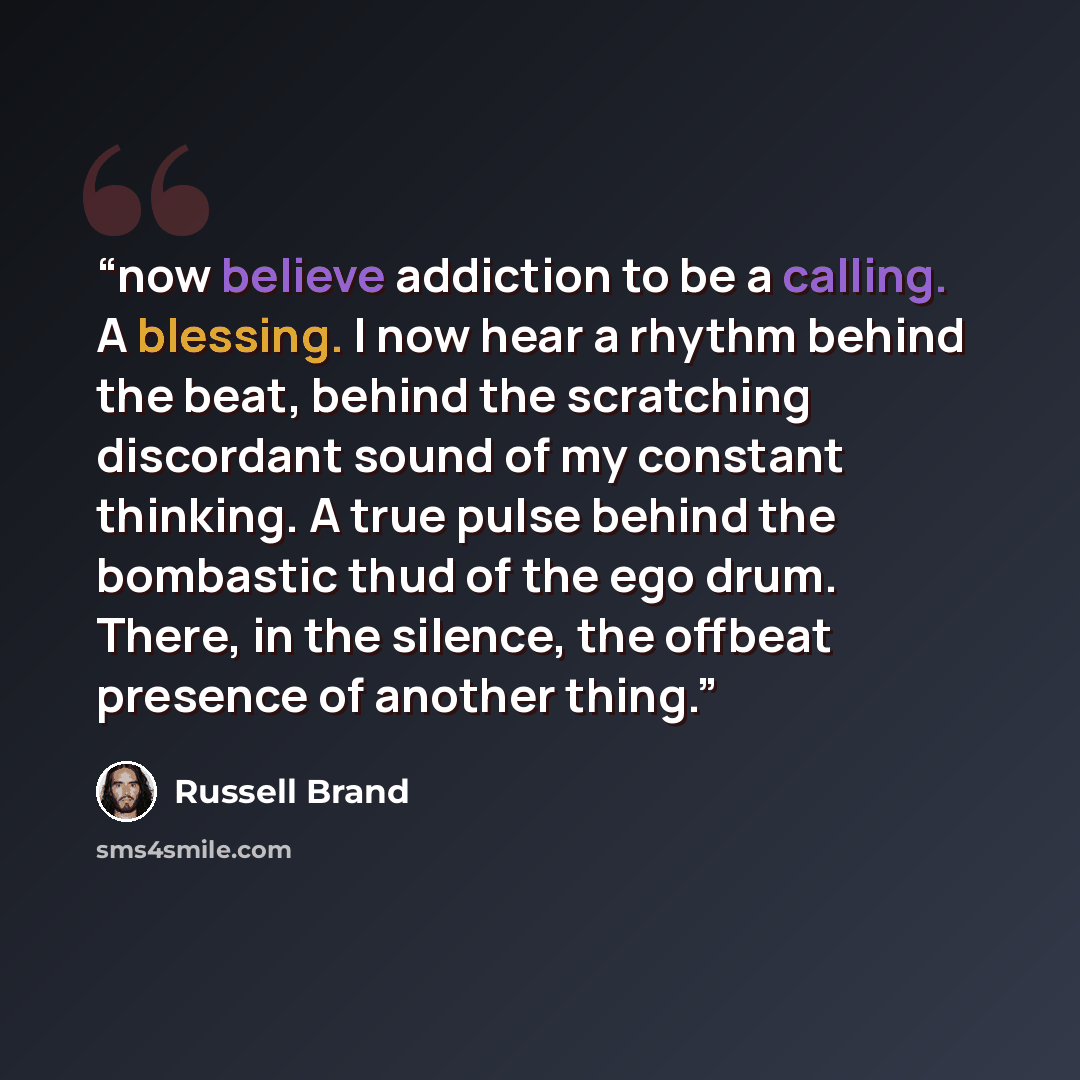 “now believe addiction to be a calling. A blessing. I now hear a rhythm behind the beat, behind the scratching discordant sound of my constant thinking. A true pulse behind the bombastic thud of the ego drum. There, in the silence, the offbeat presence of another thing.” quote by Russell Brand
