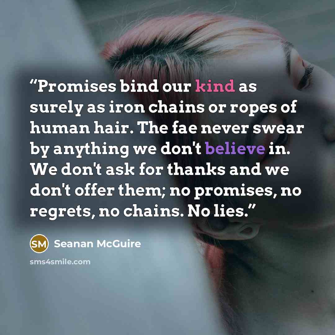 “Promises bind our kind as surely as iron chains or ropes of human hair. The fae never swear by anything we don't believe in. We don't ask for thanks and we don't offer them; no promises, no regrets, no chains. No lies.” quote by Seanan McGuire