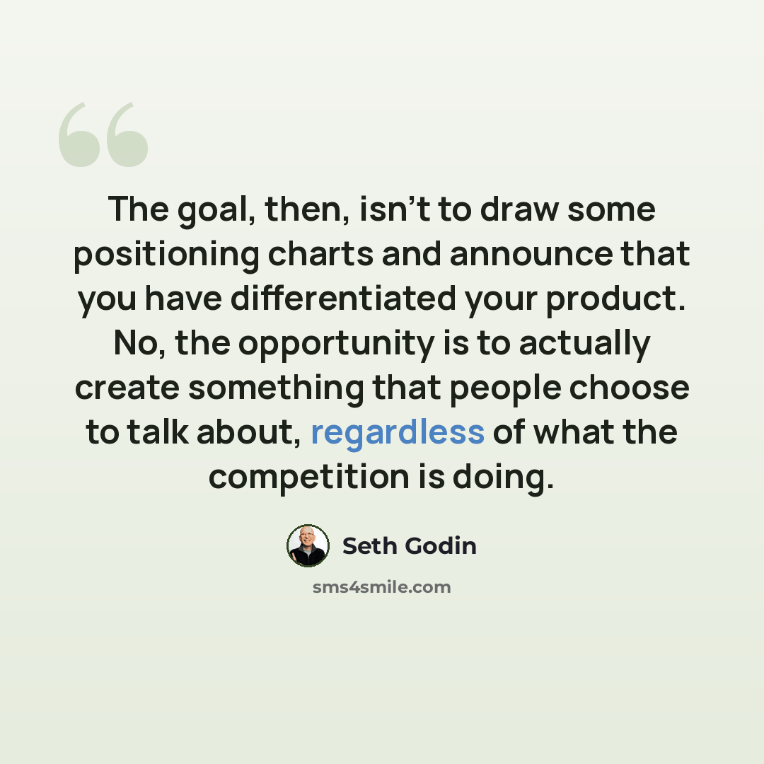 “The goal, then, isn't to draw some positioning charts and announce that you have differentiated your product. No, the opportunity is to actually create something that people choose to talk about, regardless of what the competition is doing.” quote by Seth Godin