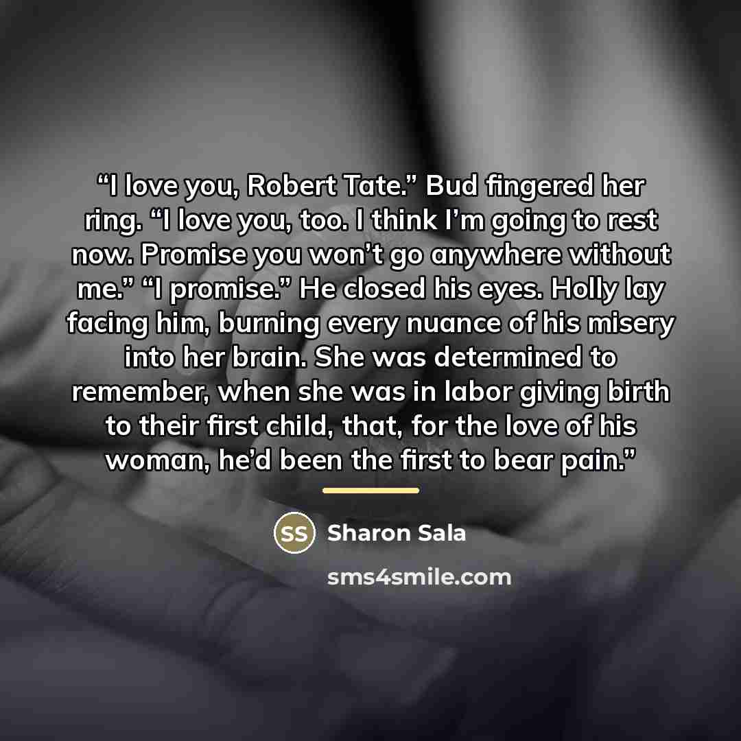 “I love you, Robert Tate.” Bud fingered her ring. “I love you, too. I think I’m going to rest now. Promise you won’t go anywhere without me.” “I promise.” He closed his eyes. Holly lay facing him, burning every nuance of his misery into her brain. She was determined to remember, when she was in…” quote by Sharon Sala