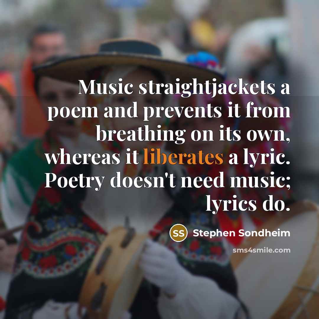 “Music straightjackets a poem and prevents it from breathing on its own, whereas it liberates a lyric. Poetry doesn't need music; lyrics do.” quote by Stephen Sondheim