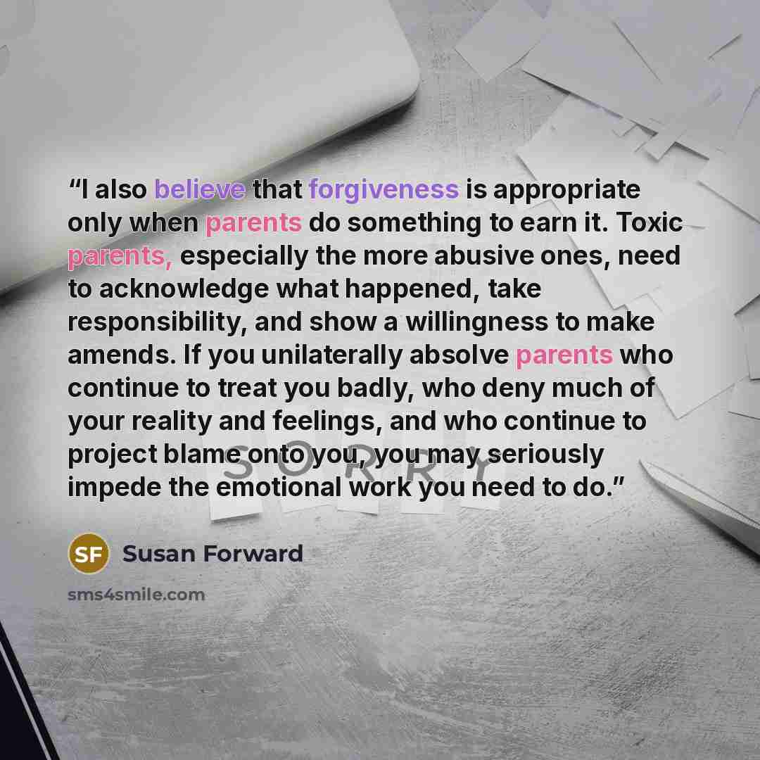 “I also believe that forgiveness is appropriate only when parents do something to earn it. Toxic parents, especially the more abusive ones, need to acknowledge what happened, take responsibility, and show a willingness to make amends. If you unilaterally absolve parents who continue to treat you…” quote by Susan Forward
