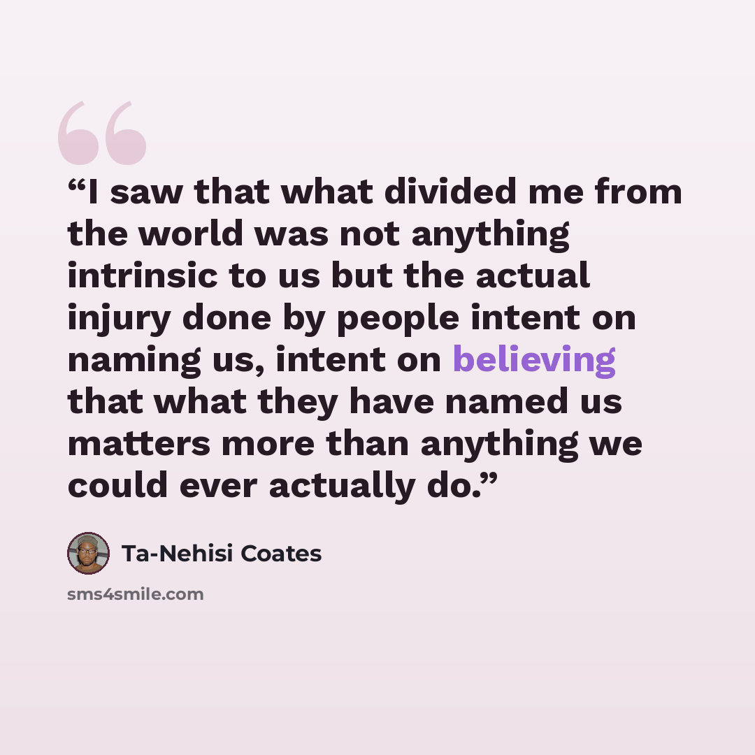 “I saw that what divided me from the world was not anything intrinsic to us but the actual injury done by people intent on naming us, intent on believing that what they have named us matters more than anything we could ever actually do.” quote by Ta-Nehisi Coates
