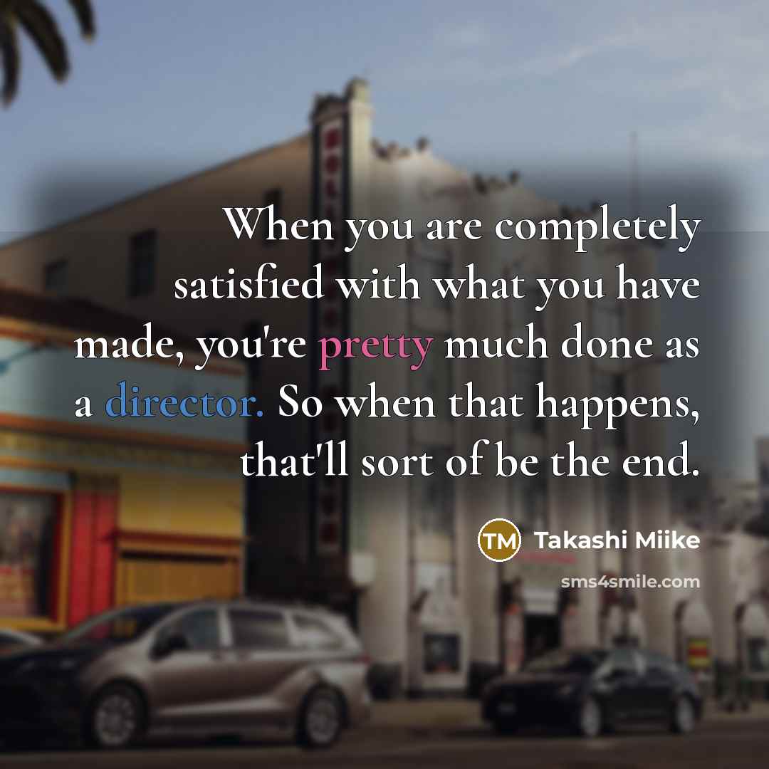 “When you are completely satisfied with what you have made, you're pretty much done as a director. So when that happens, that'll sort of be the end.” quote by Takashi Miike