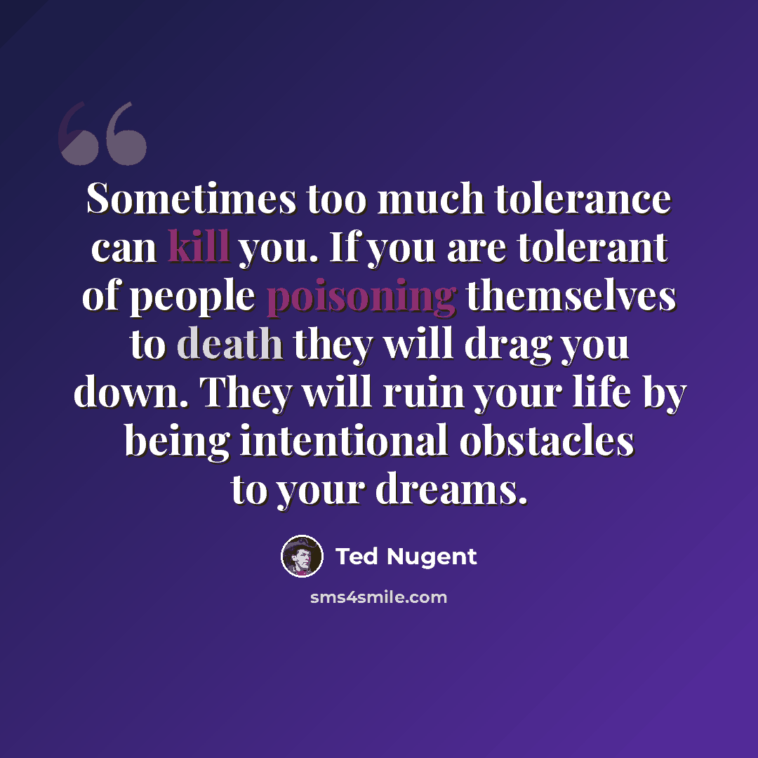 “Sometimes too much tolerance can kill you. If you are tolerant of people poisoning themselves to death they will drag you down. They will ruin your life by being intentional obstacles to your dreams.” quote by Ted Nugent