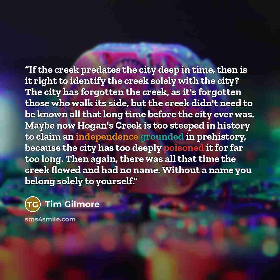 “If the creek predates the city deep in time, then is it right to identify the creek solely with the city? The city has forgotten the creek, as it's forgotten those who walk its side, but the creek didn't need to be known all that long time before the city ever was. Maybe now Hogan's Creek is too…” quote by Tim Gilmore