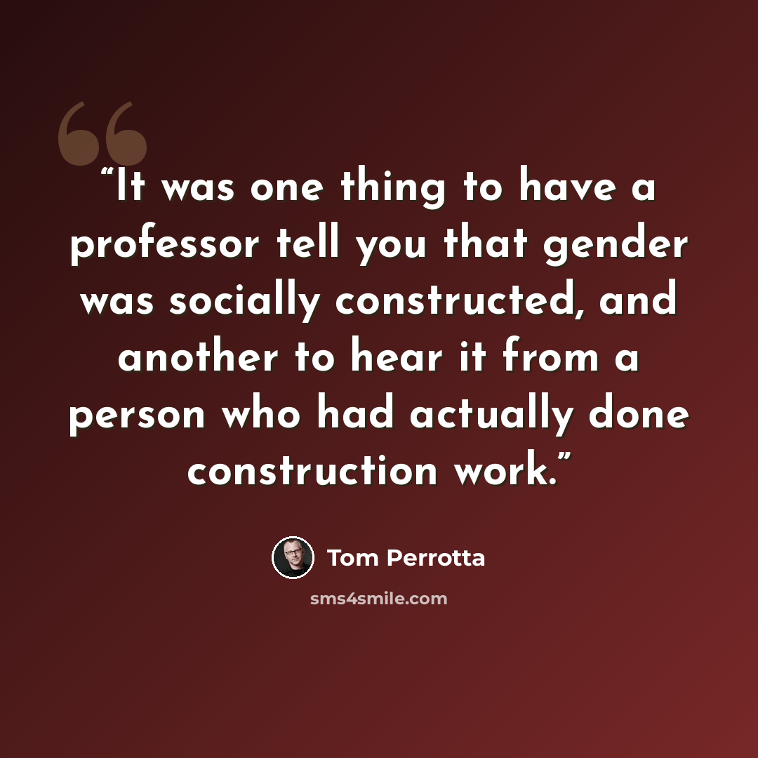 “It was one thing to have a professor tell you that gender was socially constructed, and another to hear it from a person who had actually done construction work.” quote by Tom Perrotta