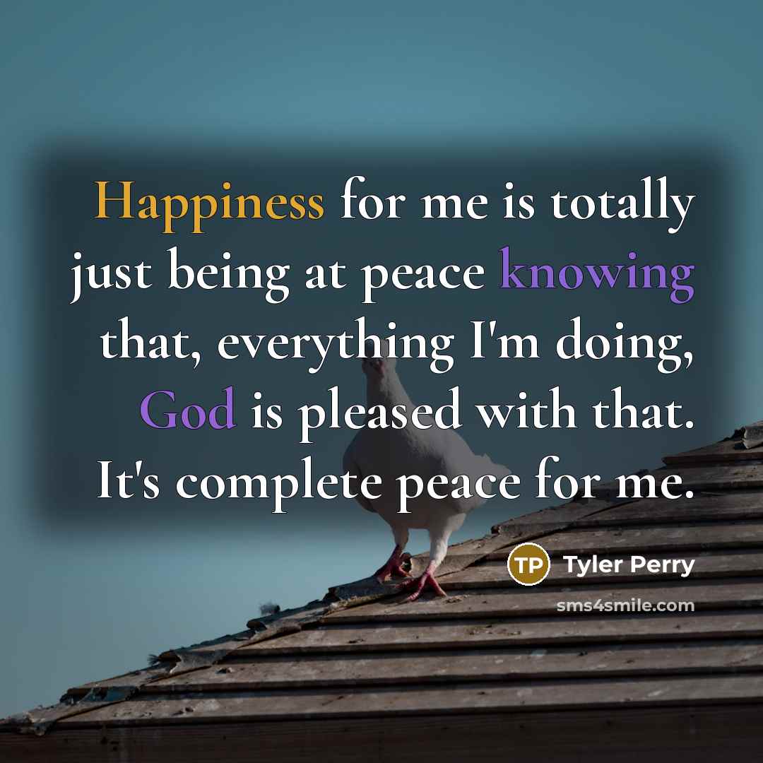 “Happiness for me is totally just being at peace knowing that, everything I'm doing, God is pleased with that. It's complete peace for me.” quote by Tyler Perry
