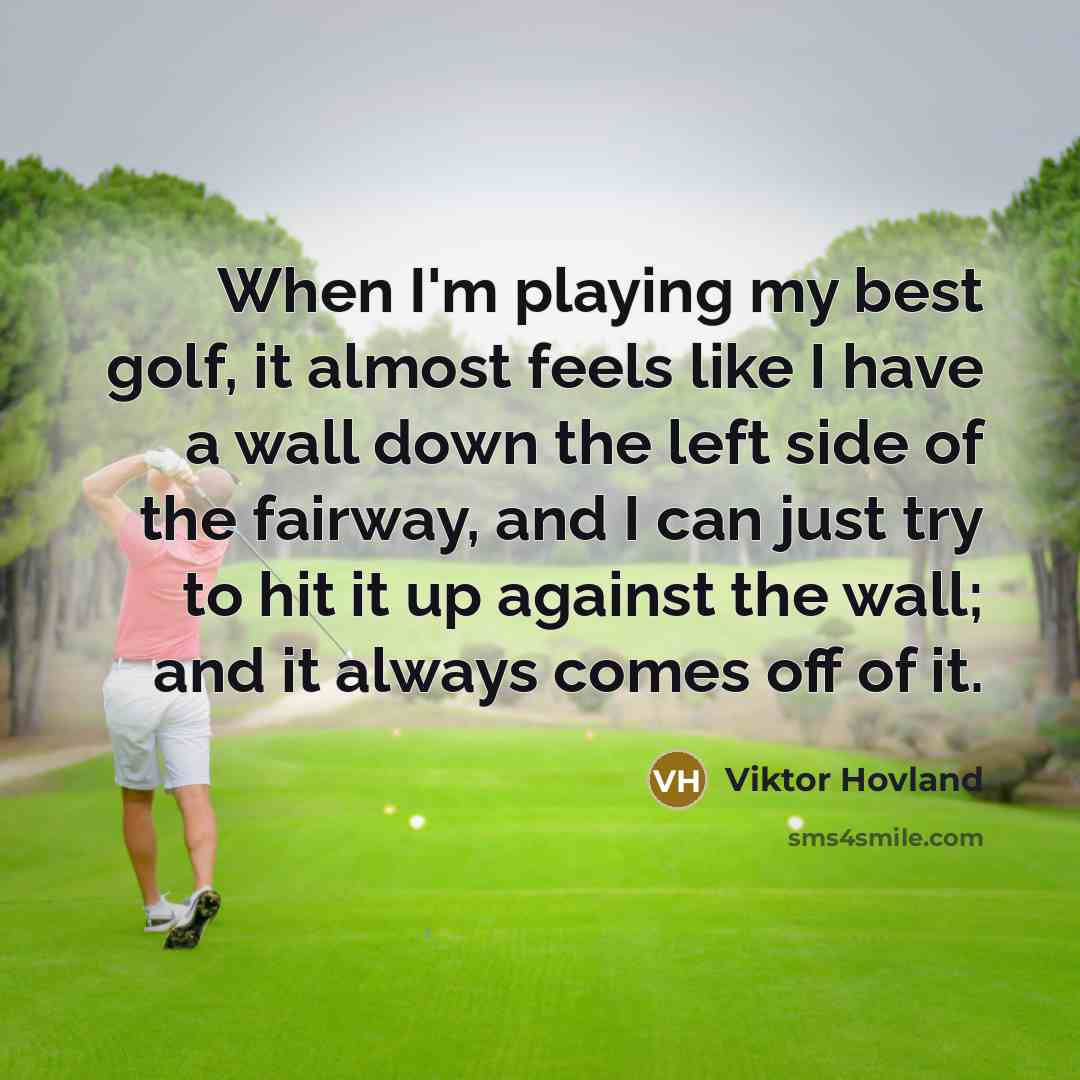 “When I'm playing my best golf, it almost feels like I have a wall down the left side of the fairway, and I can just try to hit it up against the wall; and it always comes off of it.” quote by Viktor Hovland