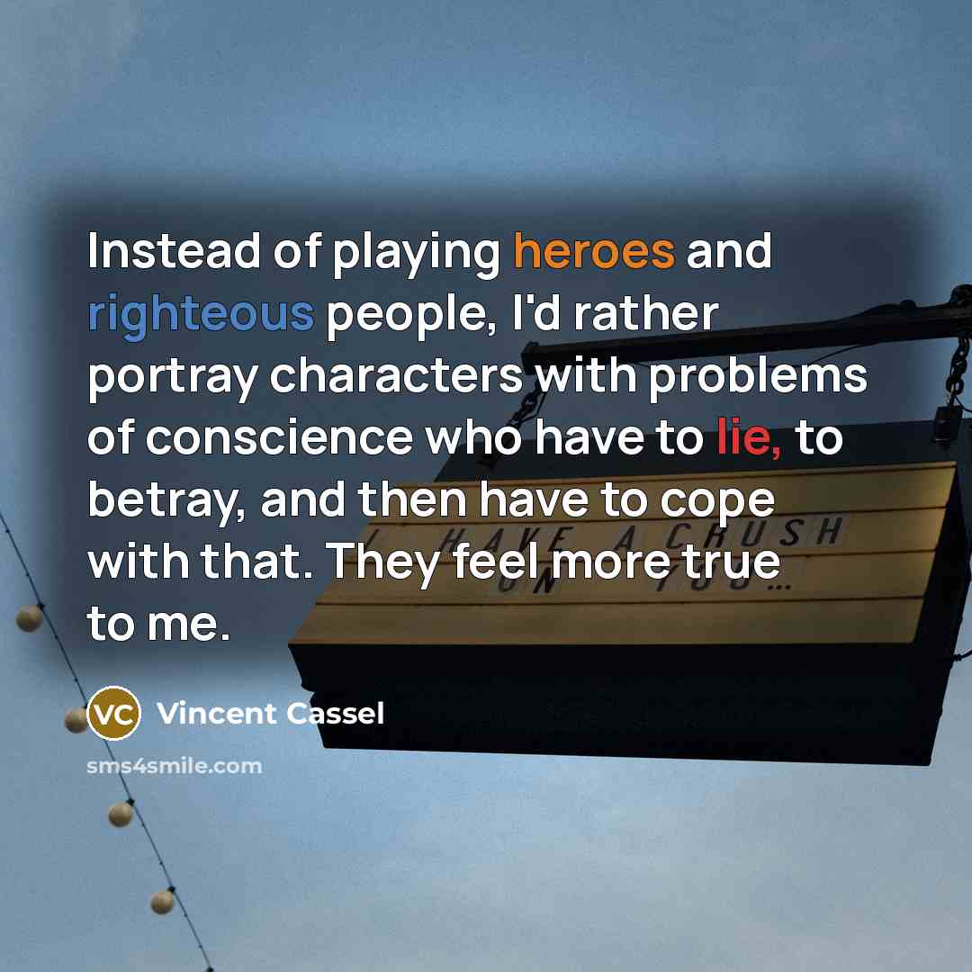 “Instead of playing heroes and righteous people, I'd rather portray characters with problems of conscience who have to lie, to betray, and then have to cope with that. They feel more true to me.” quote by Vincent Cassel