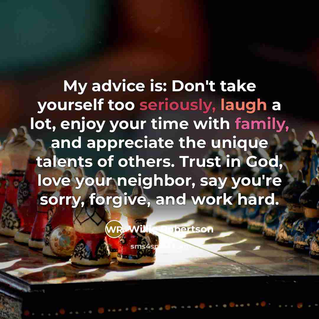 “My advice is: Don't take yourself too seriously, laugh a lot, enjoy your time with family, and appreciate the unique talents of others. Trust in God, love your neighbor, say you're sorry, forgive, and work hard.” quote by Willie Robertson