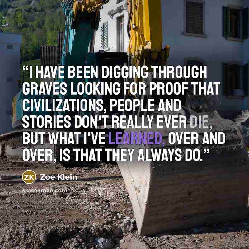“I have been digging through graves looking for proof that civilizations, people and stories don't really ever die, but what I've learned, over and over, is that they always do.” quote by Zoe Klein