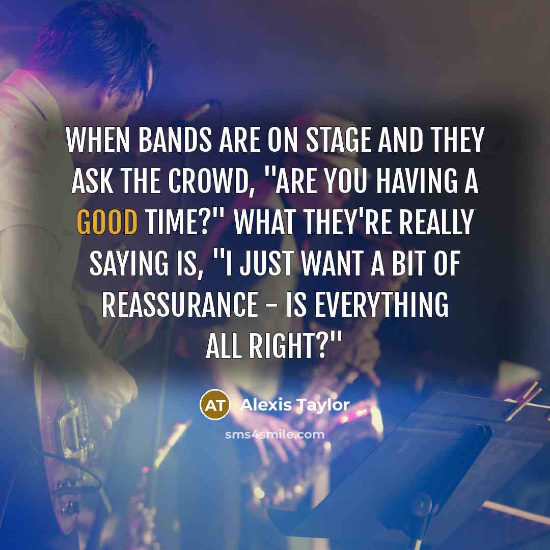 “When bands are on stage and they ask the crowd, "Are you having a good time?" what they're really saying is, "I just want a bit of reassurance - is everything all right?"” quote by Alexis Taylor