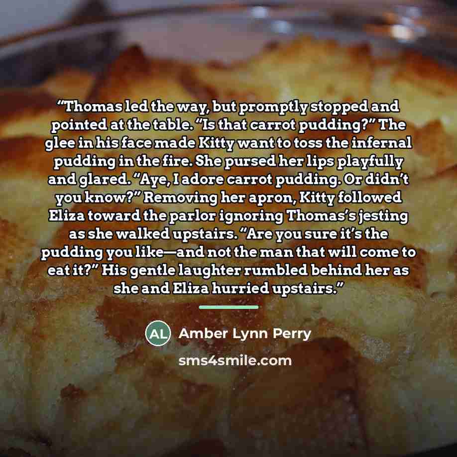 “Thomas led the way, but promptly stopped and pointed at the table. “Is that carrot pudding?” The glee in his face made Kitty want to toss the infernal pudding in the fire. She pursed her lips playfully and glared. “Aye, I adore carrot pudding. Or didn’t you know?” Removing her apron, Kitty…” quote by Amber Lynn Perry