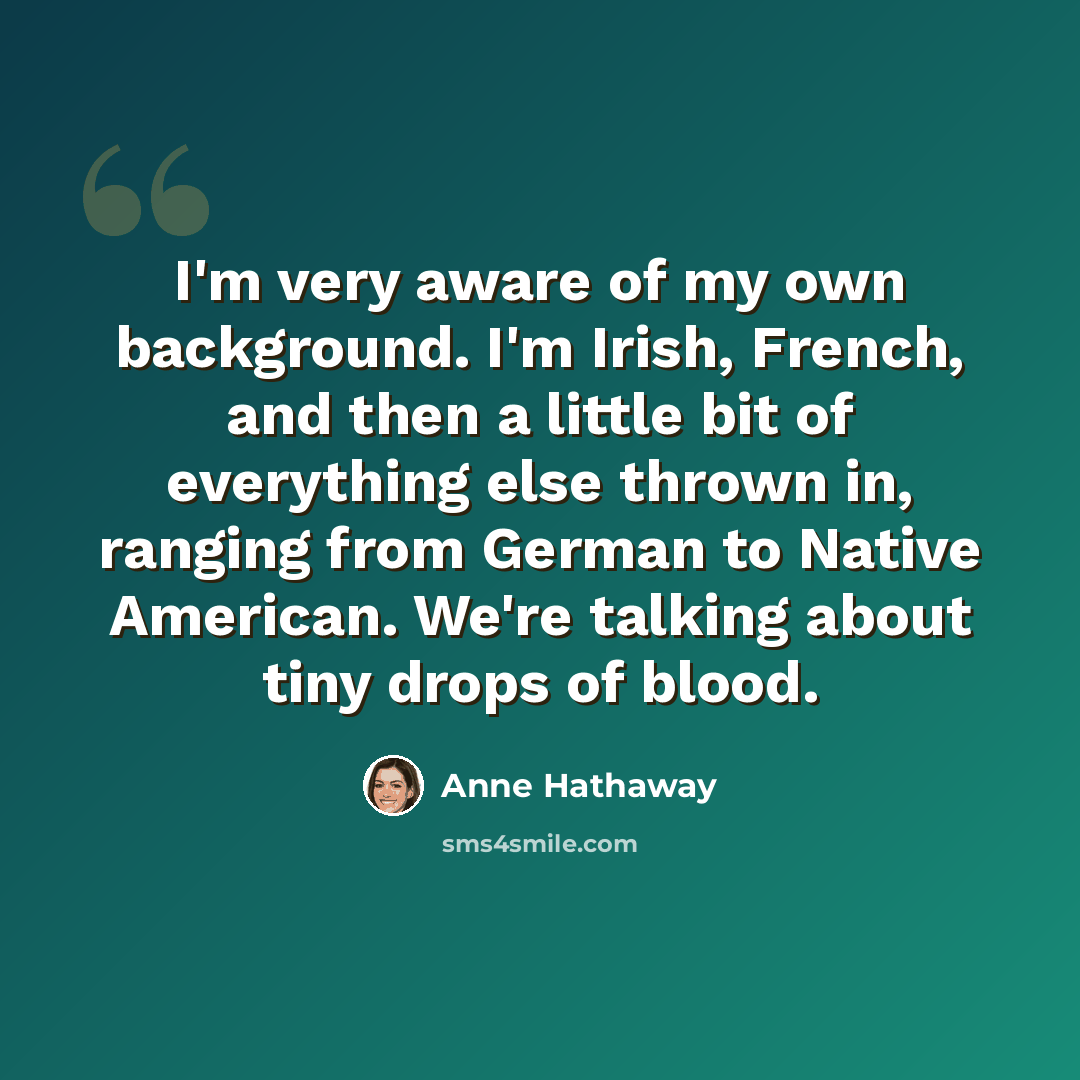 “I'm very aware of my own background. I'm Irish, French, and then a little bit of everything else thrown in, ranging from German to Native American. We're talking about tiny drops of blood.” quote by Anne Hathaway