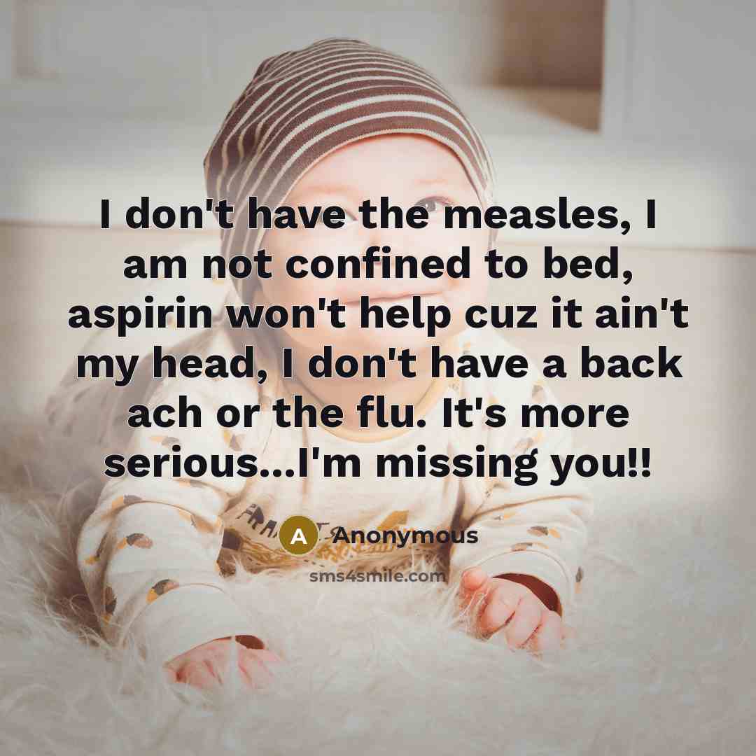 “I don't have the measles, I am not confined to bed, aspirin won't help cuz it ain't my head, I don't have a back ach or the flu. It's more serious...I'm missing you!!” quote by Anonymous
