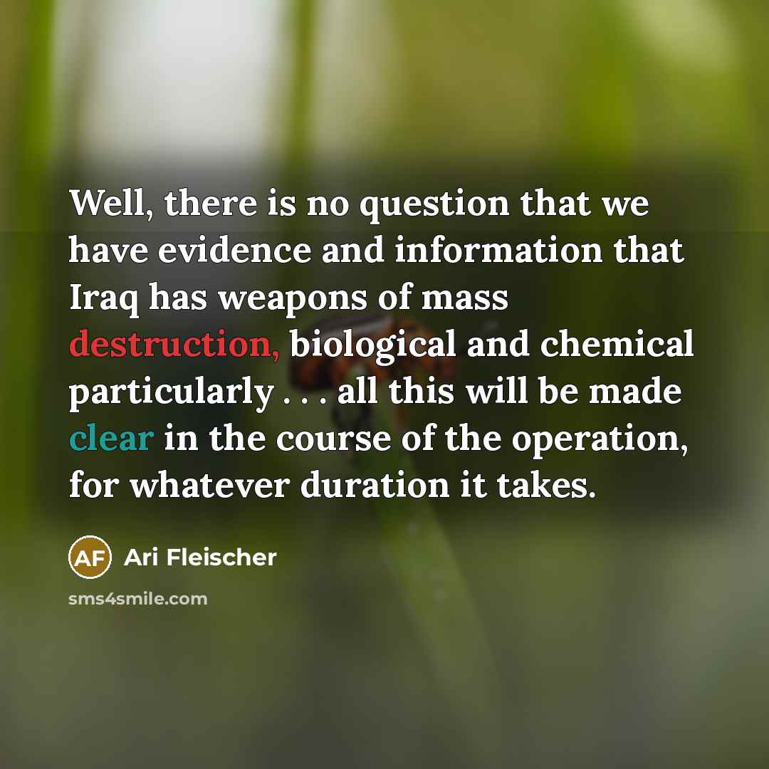 “Well, there is no question that we have evidence and information that Iraq has weapons of mass destruction, biological and chemical particularly . . . all this will be made clear in the course of the operation, for whatever duration it takes.” quote by Ari Fleischer