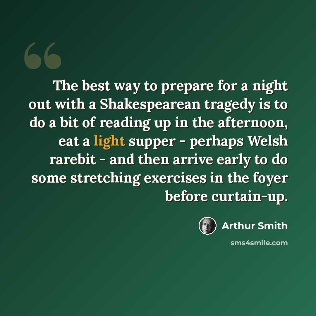 “The best way to prepare for a night out with a Shakespearean tragedy is to do a bit of reading up in the afternoon, eat a light supper - perhaps Welsh rarebit - and then arrive early to do some stretching exercises in the foyer before curtain-up.” quote by Arthur Smith